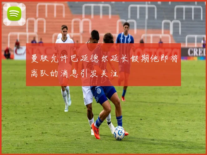 曼联允许巴延德尔延长假期他即将离队的消息引发关注
