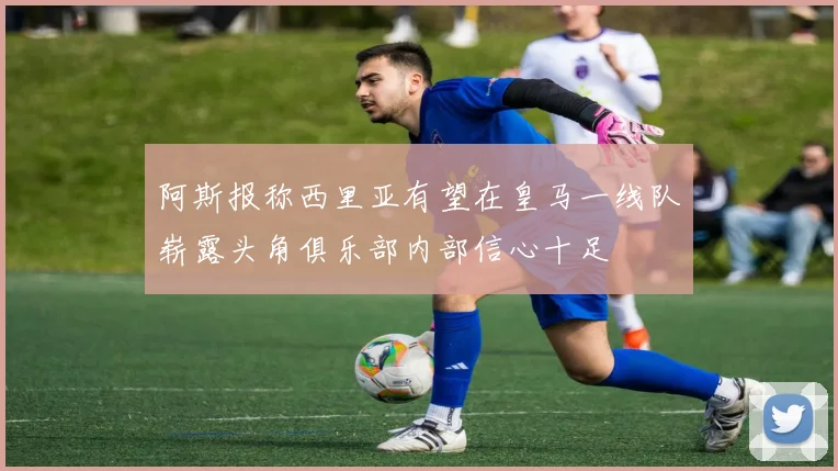 阿斯报称西里亚有望在皇马一线队崭露头角俱乐部内部信心十足