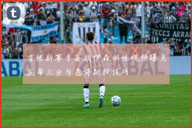 苦练新赛季备战伊森训练视频曝光底角三分与急停跳投技巧