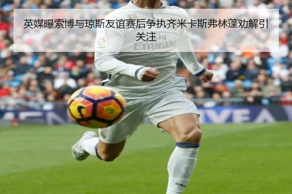 英媒曝索博与琼斯友谊赛后争执齐米卡斯弗林蓬劝解引关注